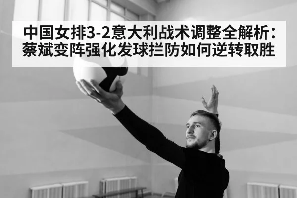 中国女排3-2意大利战术调整全解析：蔡斌变阵强化发球拦防如何逆转取胜