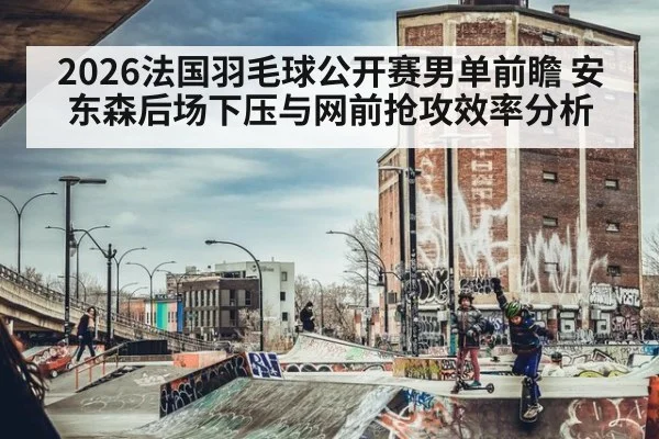 2026法国羽毛球公开赛男单前瞻 安东森后场下压与网前抢攻效率分析